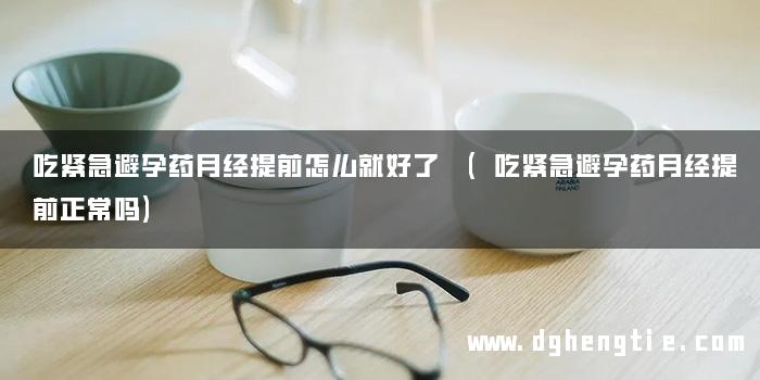 吃紧急避孕药月经提前怎么就好了 (吃紧急避孕药月经提前正常吗)